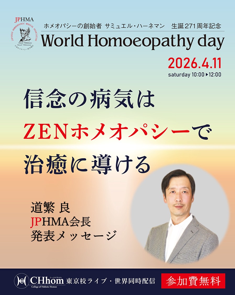 4/11（土）
ホメオパシーの父ハーネマン誕生を祝う「ワールドホメオパシーデイ」を開催します。

当日Zoom発表する道繁良JPHMA会長から発表概要をお伝えします。

--------------------------------------
道繁会長よりメッセージ
--------------------------------------

ハーネマンの271回目のご生誕を祝う、めでたい機会に発表をさせていただけることを大変光栄に思います。

JPHMA会長の道繁です。

今年のハーネマンの生誕を祝う「世界ホメオパシー認識週間」での私たちの開催テーマはハーネマンも匙を投げたという「信念の病気」です。

その信念について、私からは、「ホメオパスが抱える信念」についてのお話をさせていただこうと思っております。

ホメオパス自身が抱える信念や主義、主張が時には純粋にクライアントを助けることよりも優先されてしまっているという事。

そして、私たちホメオパスが抱える信念がクライアントとその病気に与える影響を知りこのような個人的信念から自由になることが真にクライアントを助けるために必要であることをお伝えしたいと思います。

当日はぜひライブ会場またはオンラインでご参加いただき、私たちにホメオパシーを与えてくださったハーネマンの生誕を共に祝いましょう。

--------------------------------------
ワールドホメオパシーデイ 2026
--------------------------------------

信念の病気はZENホメオパシーで治癒に導ける

■開催日時
4/11（土）10:00〜12:30
【見逃し配信】5/10(日)23:59まで

■講師
由井寅子名誉会長
松尾敬子名誉会長
道繁良JPHMA会長

海外ホメオパスからビデオメッセージ
Dr. R.K. マンチャンダ（ホメオパス／インド政府インド標準規格局AYUSH省ホメオパシー部門委員会　会長）：インド
Dr. ロジーナ・ゾンネンシュミット（ホメオパス／音楽民族学・インド学・エジプト学の博士）：ドイツ
トレバー・ガン（ホメオパス／生化学者）：英国
Dr. マリナ・シウマス・リンブ（ホメオパス／医学博士）：ルーマニア
ロマン・ブチメンスキー（ホメオパス／ロシア周辺国のホメオパシー団体代表） ：イスラエル
ガブリエル・トラウブ（ホメオパス／世界ホメオパシー認識機構創立者） ：アメリカ

■参加費
無料

お申込みは「CHhomオンラインショップ」からどうぞ！

#自立の時代
#ワールドホメオパシーデイ
#症状はありがたい